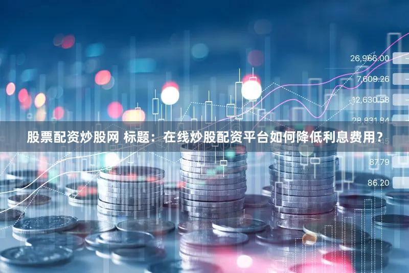 股票配资炒股网 标题：在线炒股配资平台如何降低利息费用？