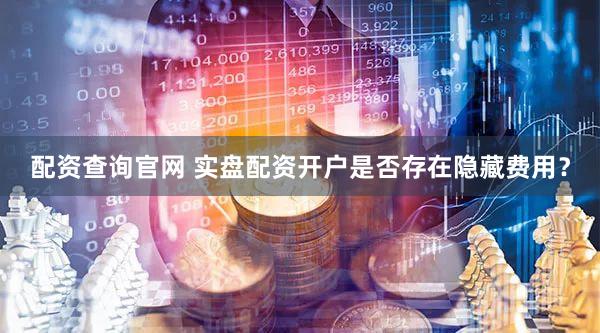 配资查询官网 实盘配资开户是否存在隐藏费用？