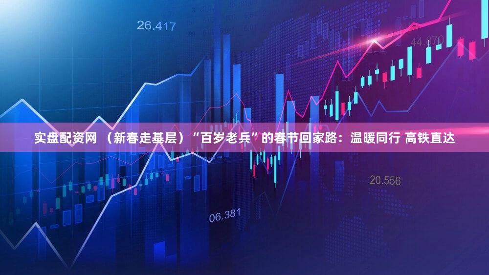 实盘配资网 （新春走基层）“百岁老兵”的春节回家路：温暖同行 高铁直达