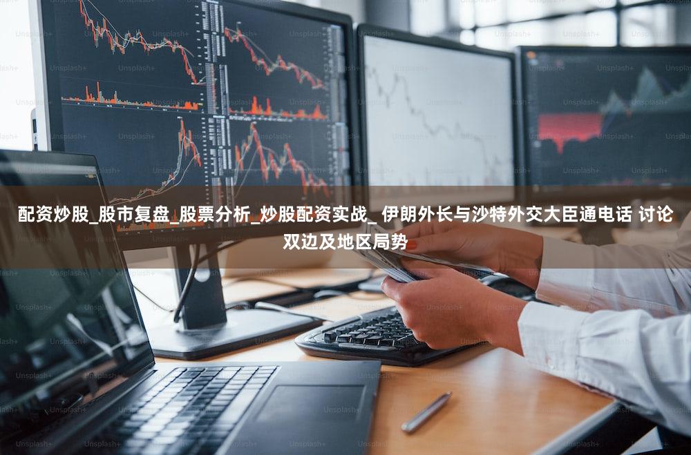 配资炒股_股市复盘_股票分析_炒股配资实战_ 伊朗外长与沙特外交大臣通电话 讨论双边及地区局势