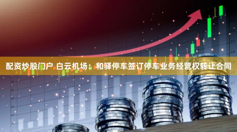 配资炒股门户 白云机场：和驿停车签订停车业务经营权转让合同