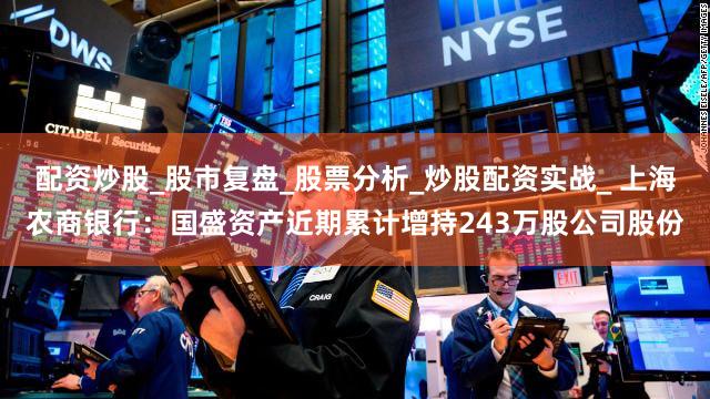 配资炒股_股市复盘_股票分析_炒股配资实战_ 上海农商银行：国盛资产近期累计增持243万股公司股份