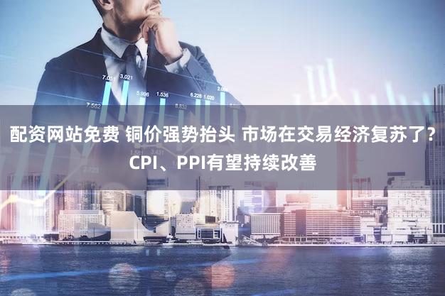 配资网站免费 铜价强势抬头 市场在交易经济复苏了？CPI、PPI有望持续改善