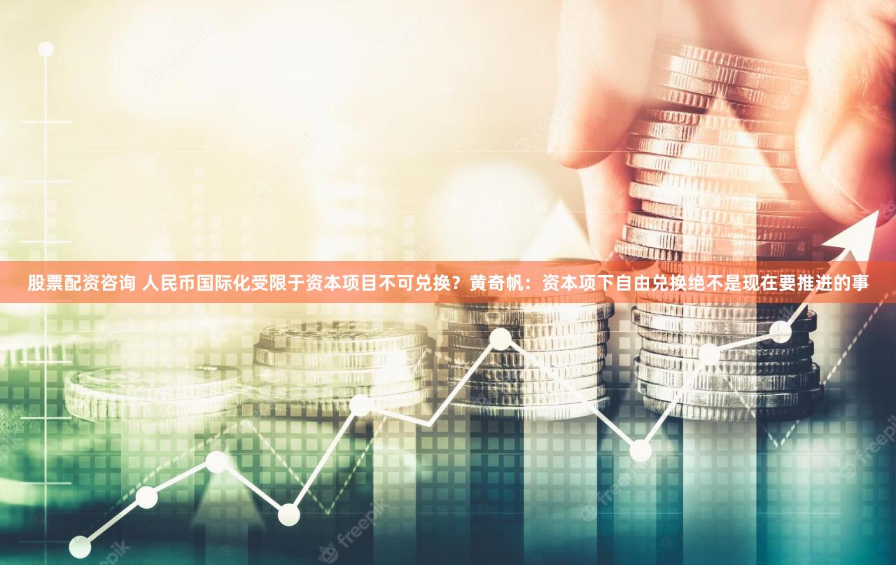 股票配资咨询 人民币国际化受限于资本项目不可兑换？黄奇帆：资本项下自由兑换绝不是现在要推进的事