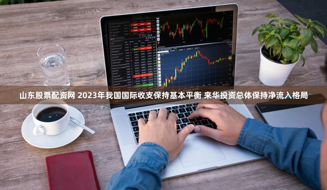 山东股票配资网 2023年我国国际收支保持基本平衡 来华投资总体保持净流入格局