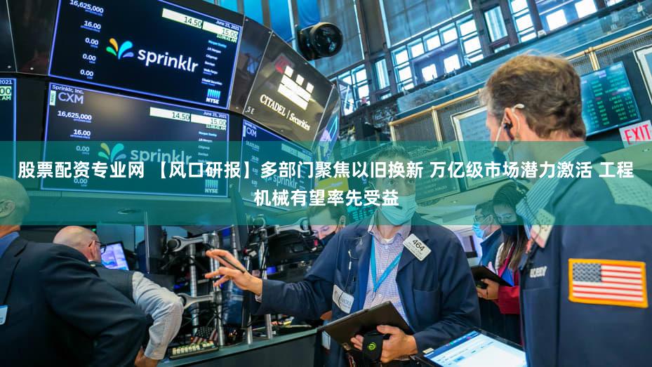 股票配资专业网 【风口研报】多部门聚焦以旧换新 万亿级市场潜力激活 工程机械有望率先受益