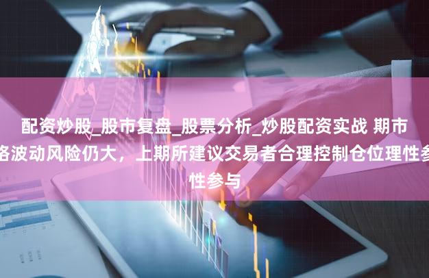 配资炒股_股市复盘_股票分析_炒股配资实战 期市价格波动风险仍大，上期所建议交易者合理控制仓位理性参与