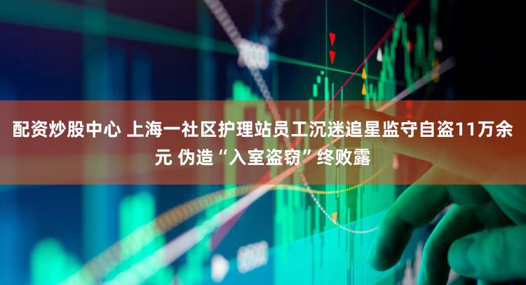 配资炒股中心 上海一社区护理站员工沉迷追星监守自盗11万余元 伪造“入室盗窃”终败露