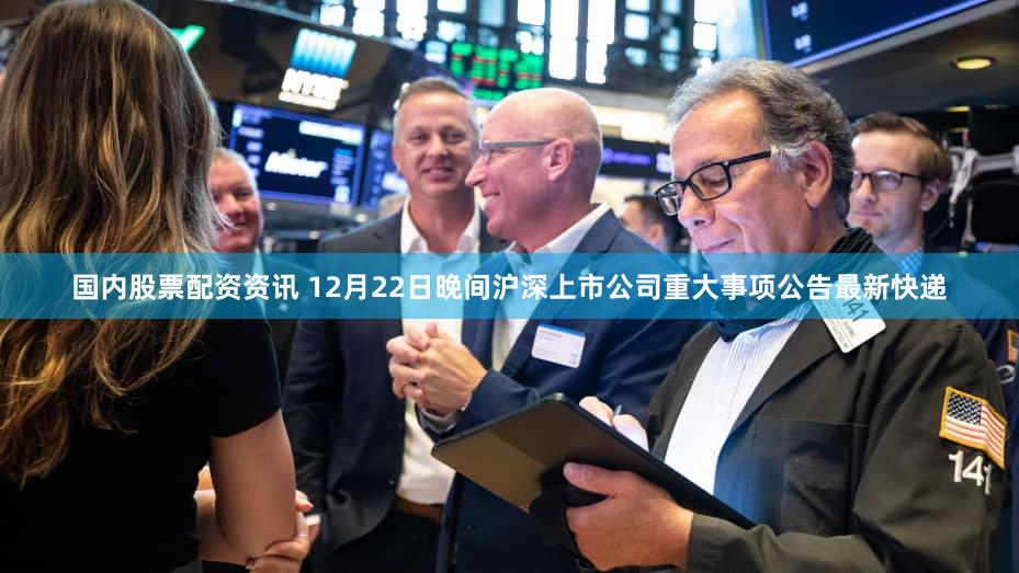 国内股票配资资讯 12月22日晚间沪深上市公司重大事项公告最新快递
