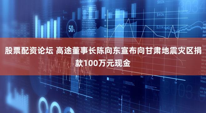 股票配资论坛 高途董事长陈向东宣布向甘肃地震灾区捐款100万元现金