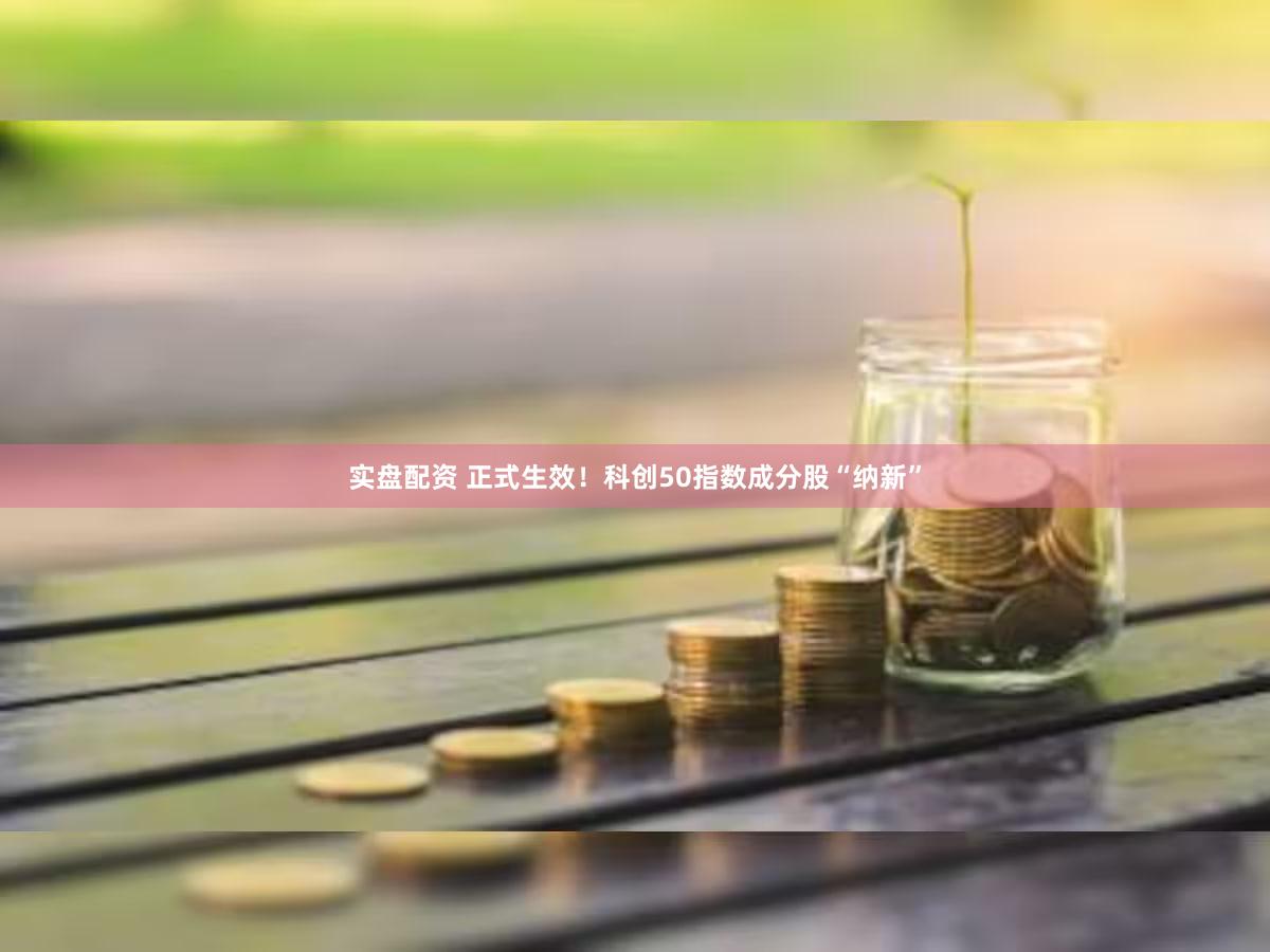 实盘配资 正式生效！科创50指数成分股“纳新”