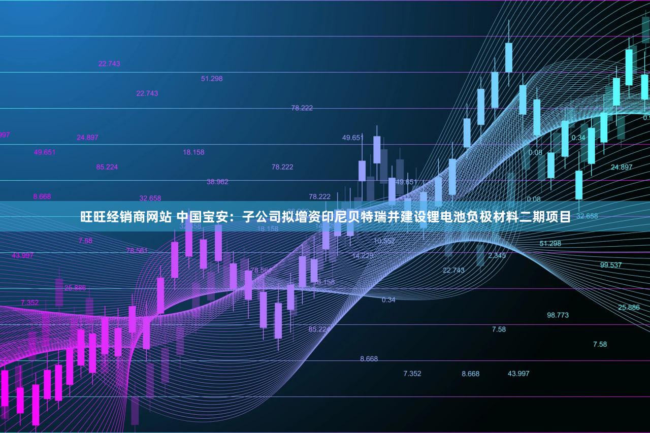 旺旺经销商网站 中国宝安：子公司拟增资印尼贝特瑞并建设锂电池负极材料二期项目