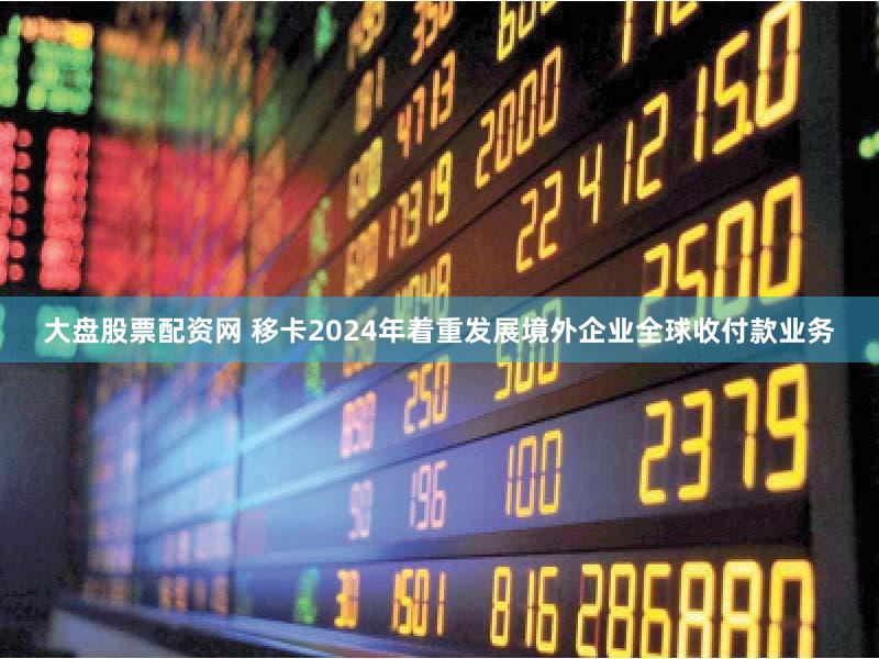 大盘股票配资网 移卡2024年着重发展境外企业全球收付款业务