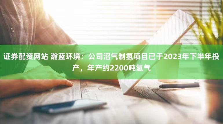 证券配资网站 瀚蓝环境：公司沼气制氢项目已于2023年下半年投产，年产约2200吨氢气