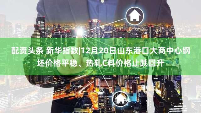 配资头条 新华指数|12月20日山东港口大商中心钢坯价格平稳、热轧C料价格止跌回升