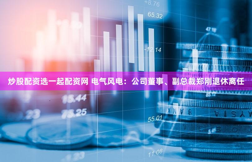 炒股配资选一起配资网 电气风电：公司董事、副总裁郑刚退休离任