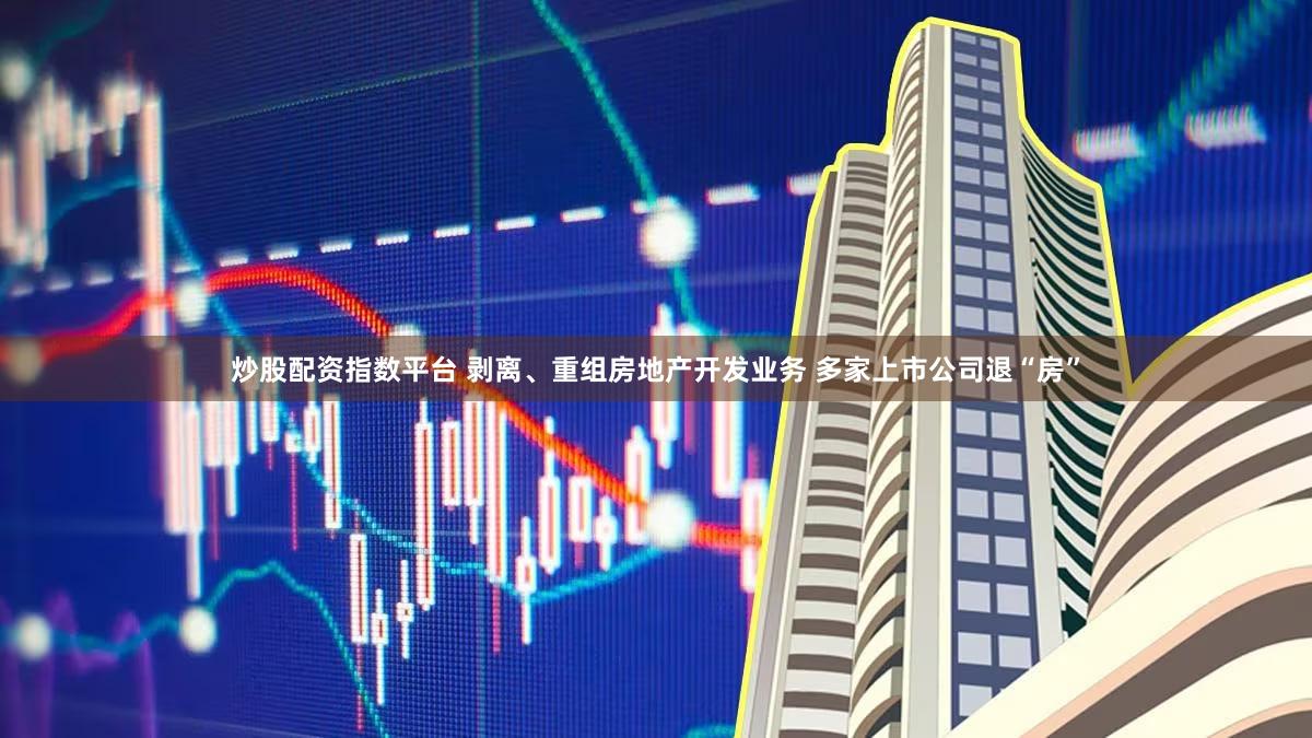 炒股配资指数平台 剥离、重组房地产开发业务 多家上市公司退“房”