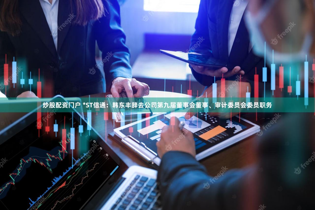 炒股配资门户 *ST信通：韩东丰辞去公司第九届董事会董事、审计委员会委员职务