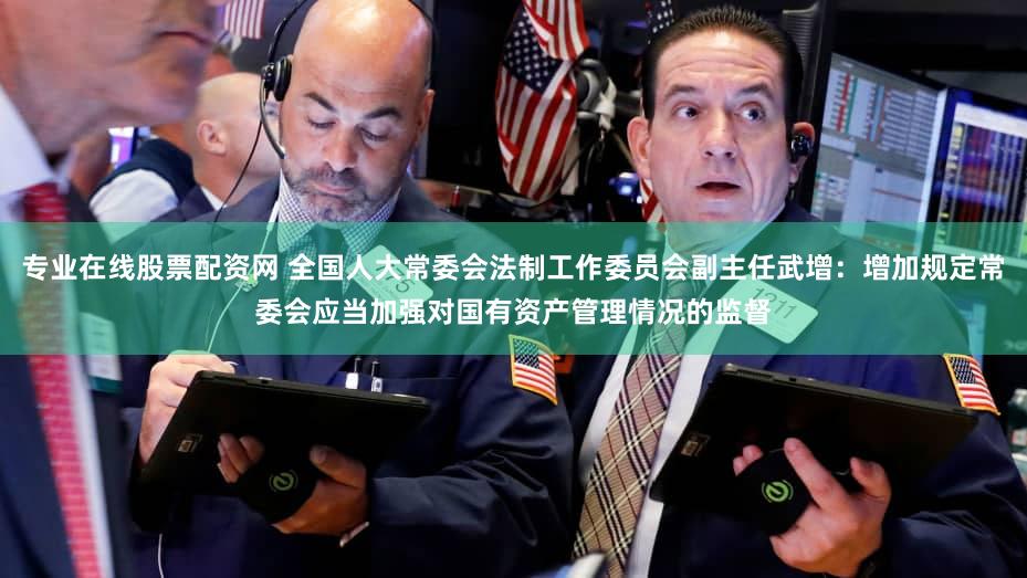 专业在线股票配资网 全国人大常委会法制工作委员会副主任武增：增加规定常委会应当加强对国有资产管理情况的监督
