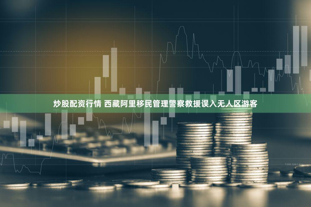 炒股配资行情 西藏阿里移民管理警察救援误入无人区游客