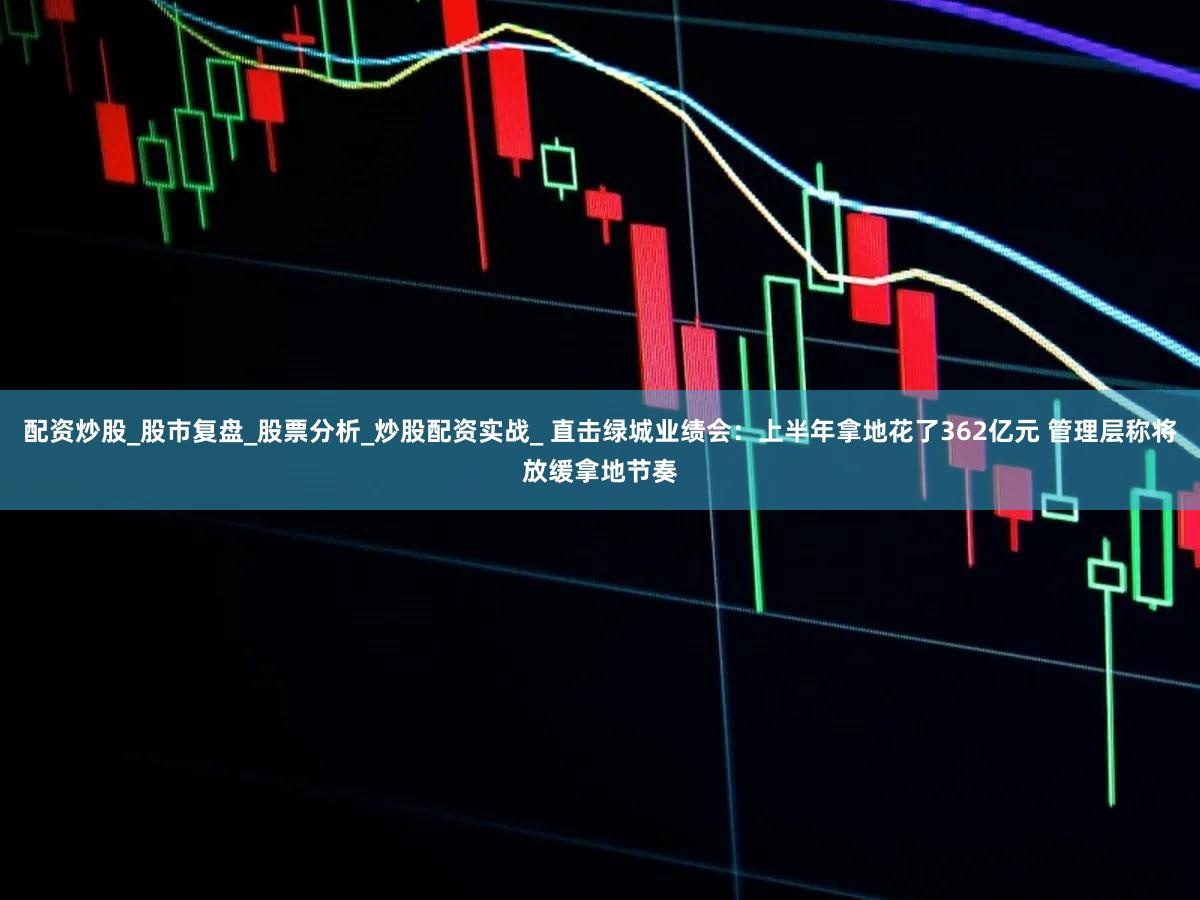 配资炒股_股市复盘_股票分析_炒股配资实战_ 直击绿城业绩会：上半年拿地花了362亿元 管理层称将放缓拿地节奏