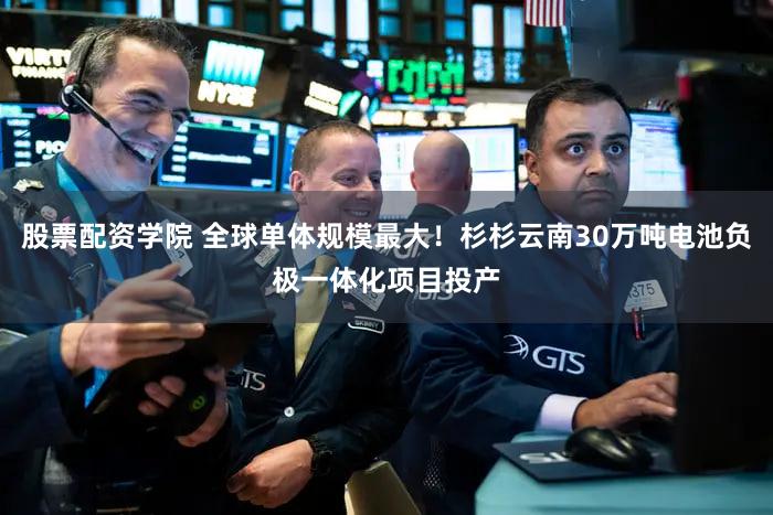股票配资学院 全球单体规模最大！杉杉云南30万吨电池负极一体化项目投产