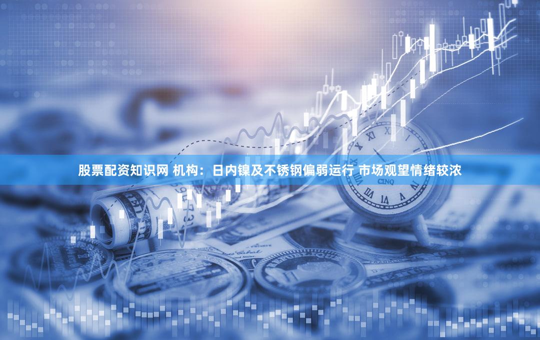 股票配资知识网 机构：日内镍及不锈钢偏弱运行 市场观望情绪较浓
