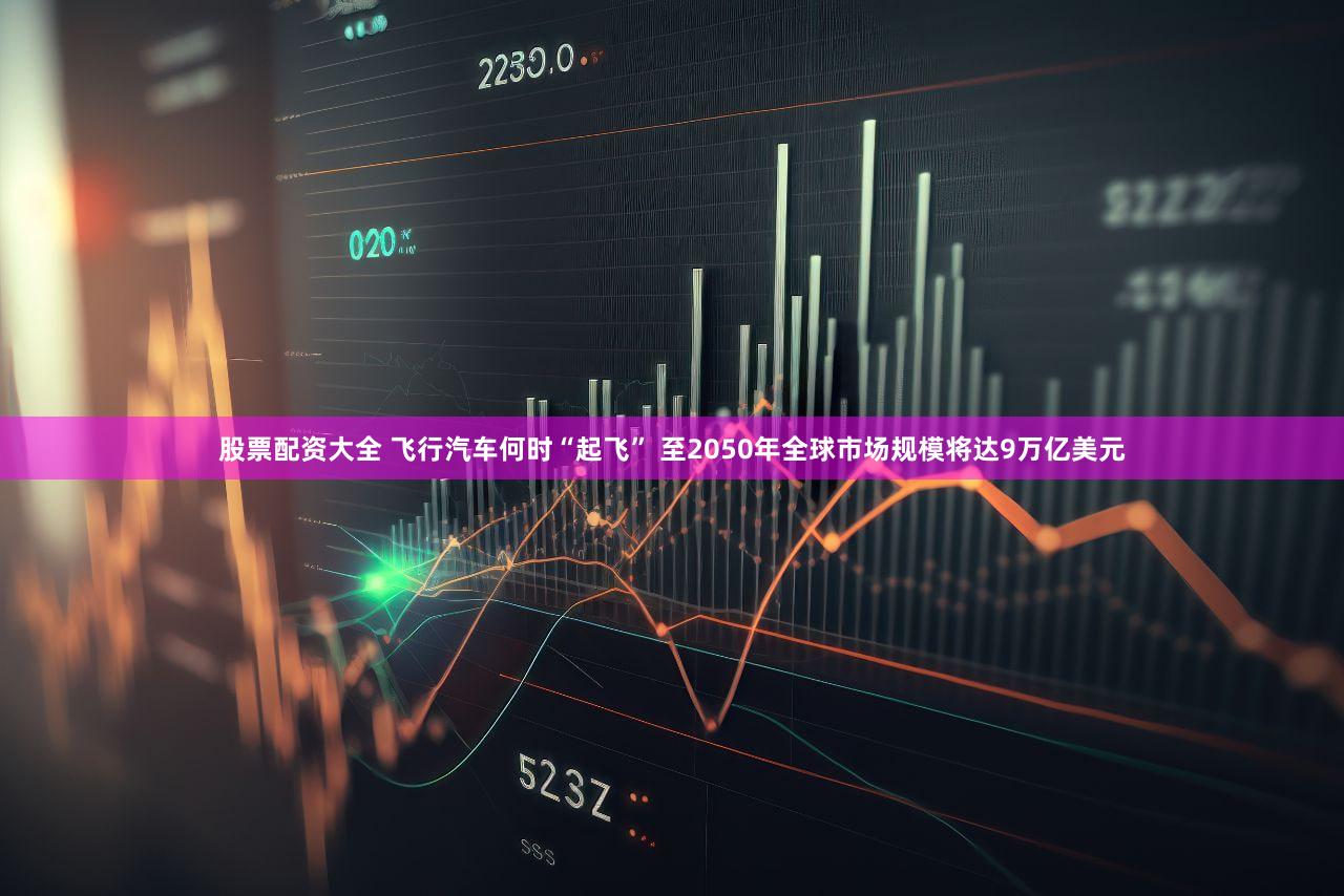 股票配资大全 飞行汽车何时“起飞” 至2050年全球市场规模将达9万亿美元