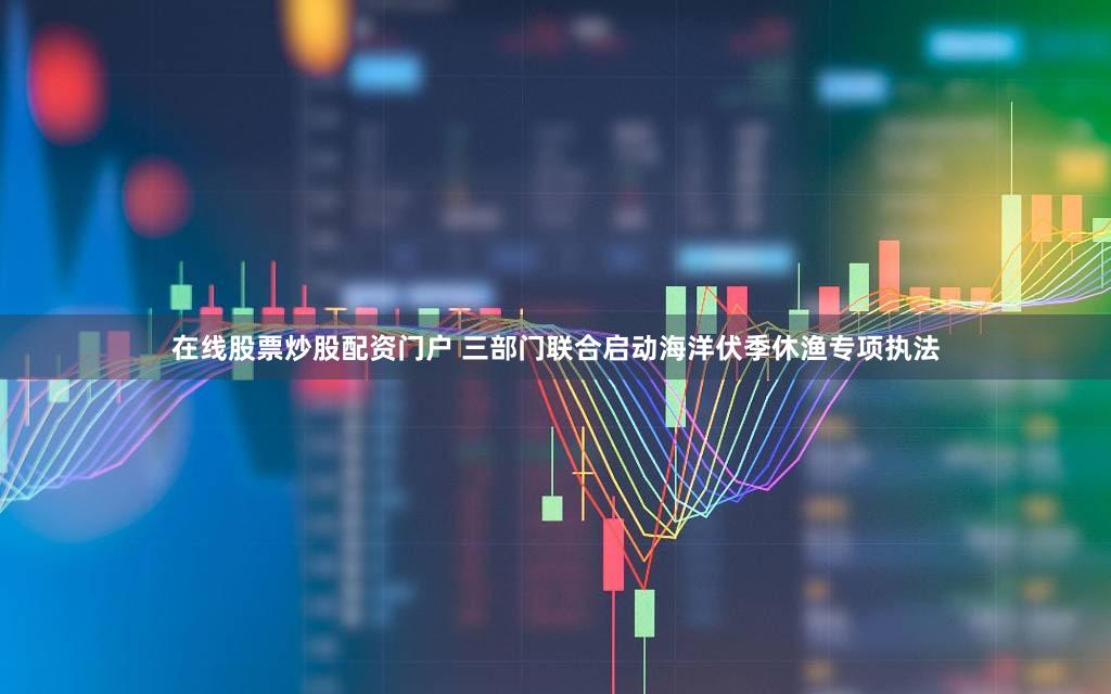 在线股票炒股配资门户 三部门联合启动海洋伏季休渔专项执法