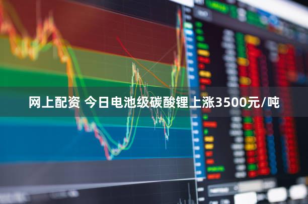 网上配资 今日电池级碳酸锂上涨3500元/吨