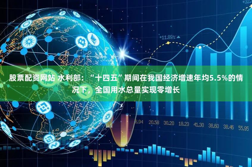 股票配资网站 水利部：“十四五”期间在我国经济增速年均5.5%的情况下，全国用水总量实现零增长
