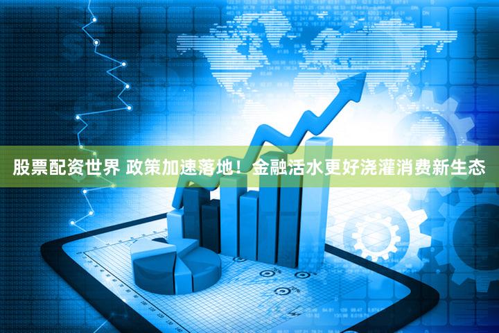股票配资世界 政策加速落地！金融活水更好浇灌消费新生态