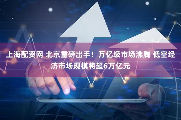 上海配资网 北京重磅出手！万亿级市场沸腾 低空经济市场规模将超6万亿元