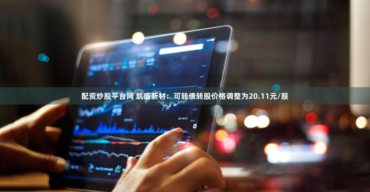 配资炒股平台网 凯盛新材：可转债转股价格调整为20.11元/股