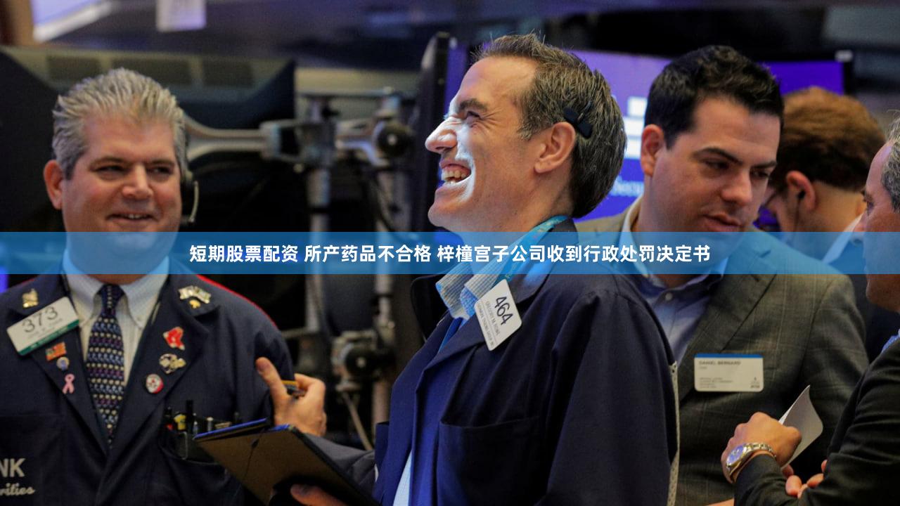 短期股票配资 所产药品不合格 梓橦宫子公司收到行政处罚决定书