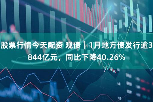 股票行情今天配资 观债｜1月地方债发行逾3844亿元，同比下降40.26%