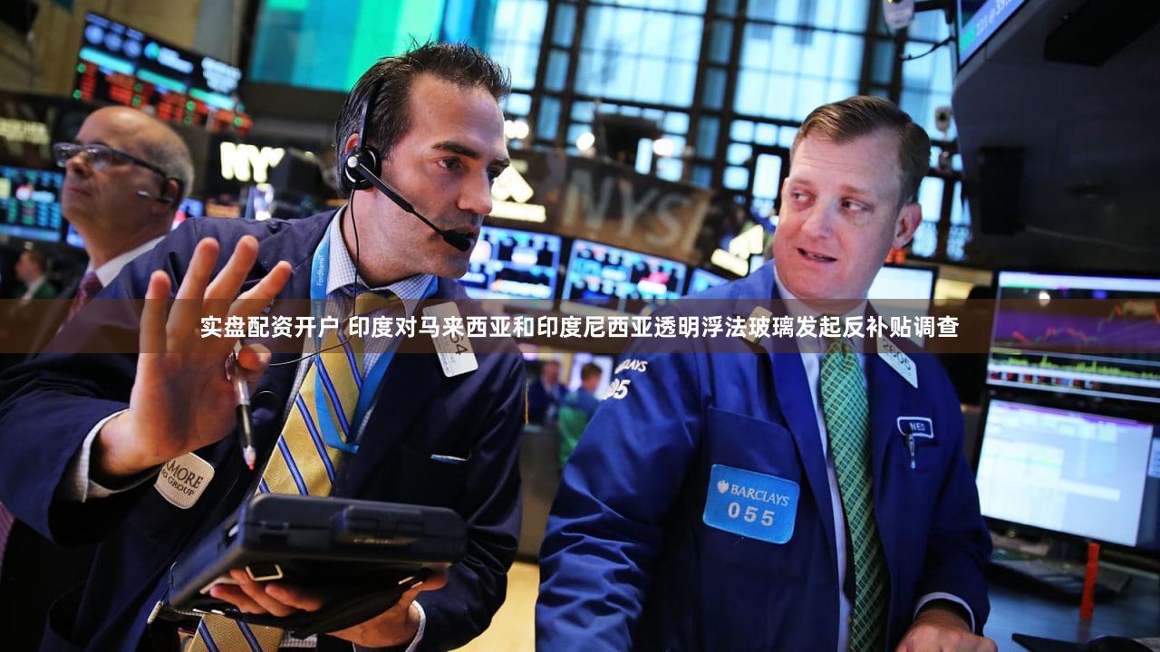 实盘配资开户 印度对马来西亚和印度尼西亚透明浮法玻璃发起反补贴调查