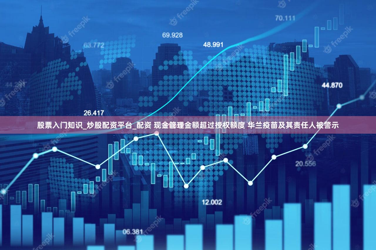 股票入门知识_炒股配资平台_配资 现金管理金额超过授权额度 华兰疫苗及其责任人被警示