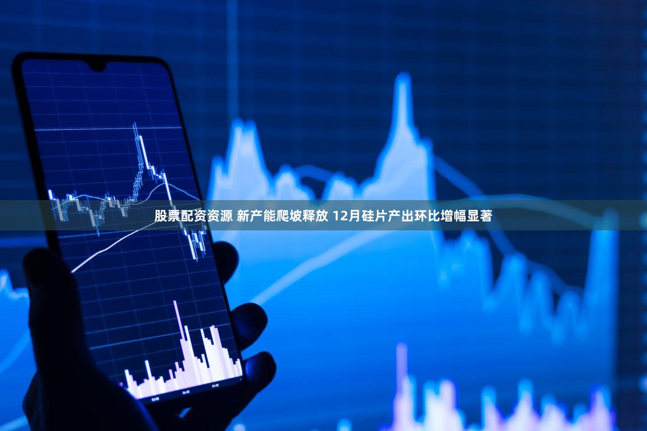 股票配资资源 新产能爬坡释放 12月硅片产出环比增幅显著