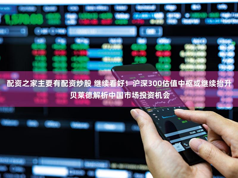 配资之家主要有配资炒股 继续看好！沪深300估值中枢或继续抬升 贝莱德解析中国市场投资机会