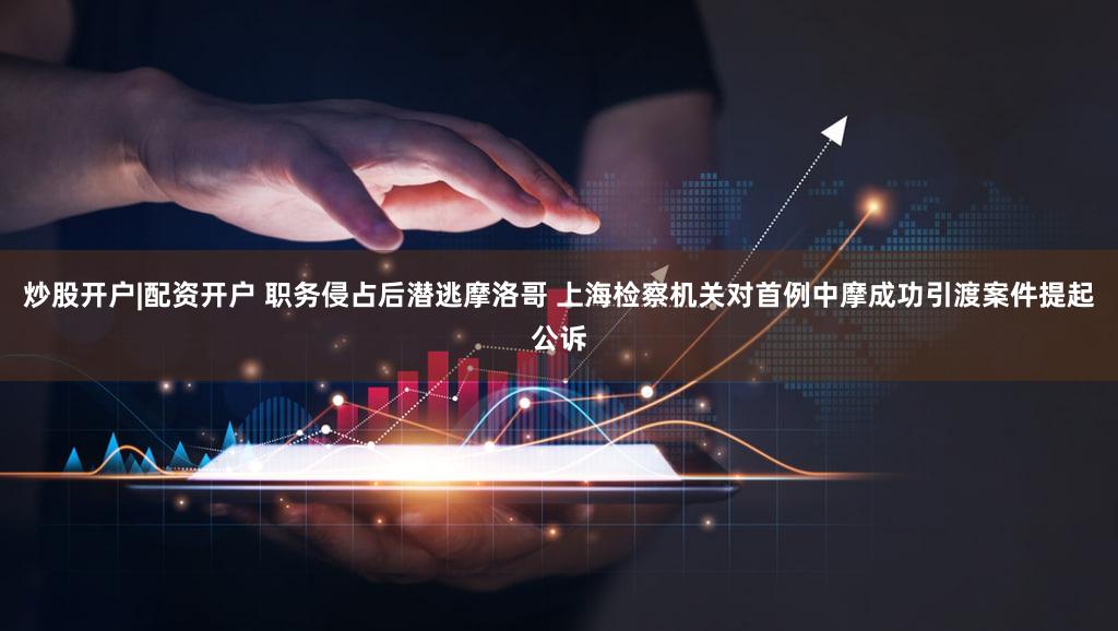 炒股开户|配资开户 职务侵占后潜逃摩洛哥 上海检察机关对首例中摩成功引渡案件提起公诉