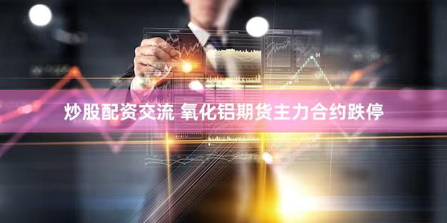 炒股配资交流 氧化铝期货主力合约跌停