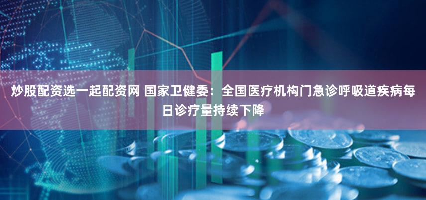 炒股配资选一起配资网 国家卫健委:全国医疗机构门急诊呼吸道疾病每日诊疗量持续下降