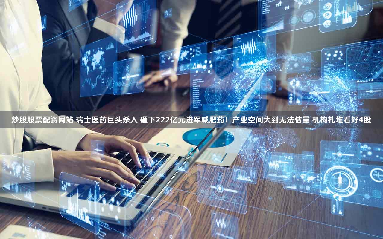 炒股股票配资网站 瑞士医药巨头杀入 砸下222亿元进军减肥药！产业空间大到无法估量 机构扎堆看好4股