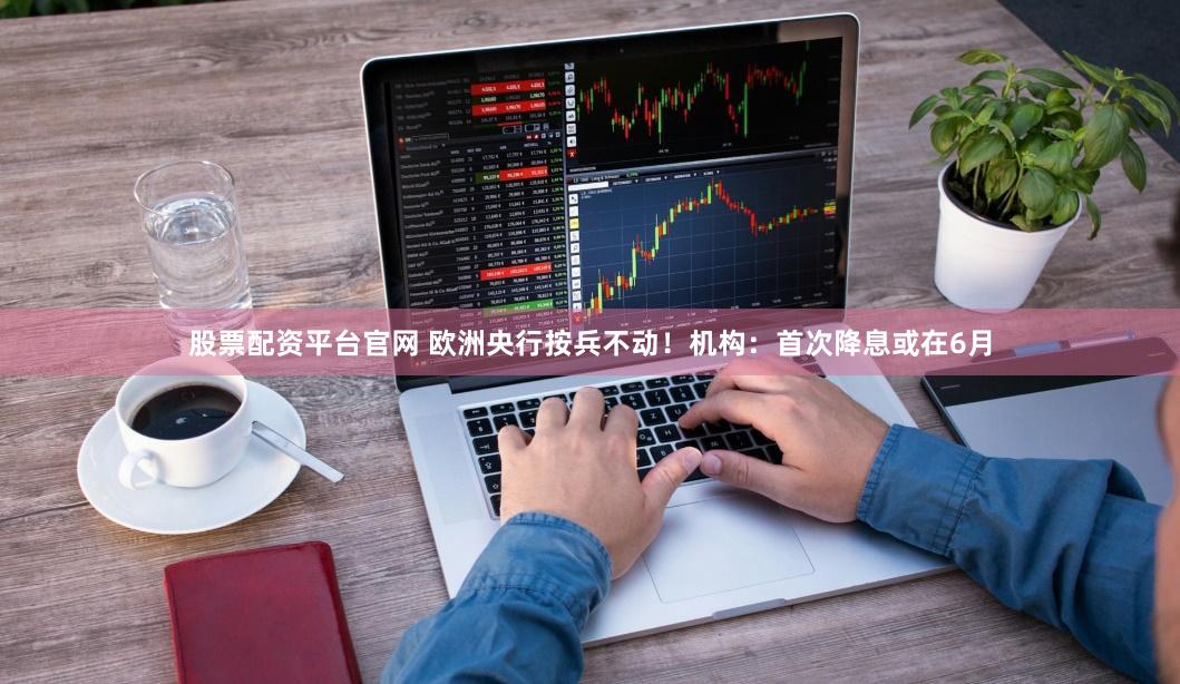 股票配资平台官网 欧洲央行按兵不动！机构：首次降息或在6月