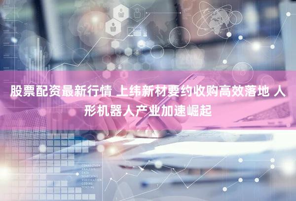 股票配资最新行情 上纬新材要约收购高效落地 人形机器人产业加速崛起