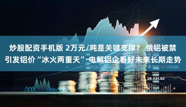 炒股配资手机版 2万元/吨是关键支撑？ 俄铝被禁引发铝价“冰火两重天” 电解铝企看好未来长期走势
