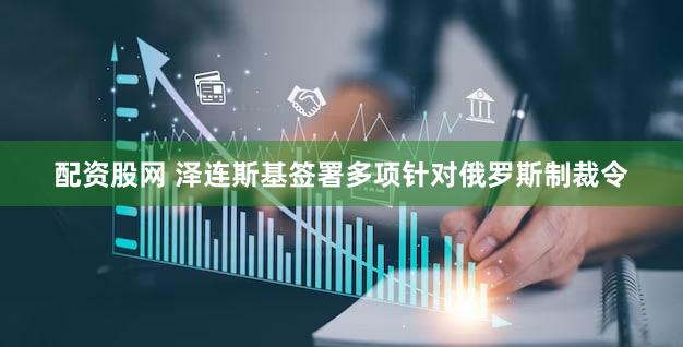 配资股网 泽连斯基签署多项针对俄罗斯制裁令