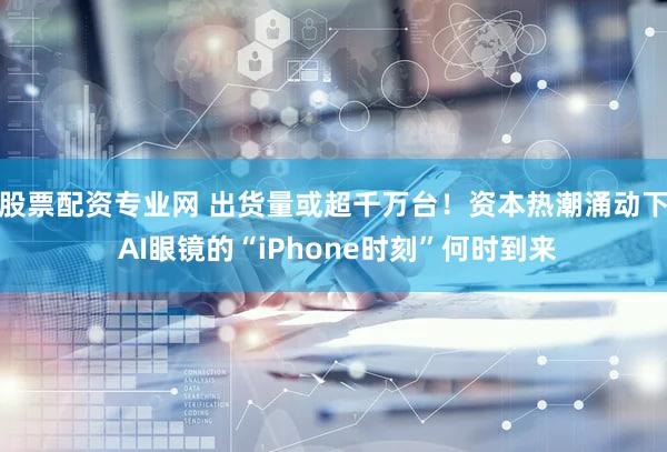 股票配资专业网 出货量或超千万台！资本热潮涌动下 AI眼镜的“iPhone时刻”何时到来
