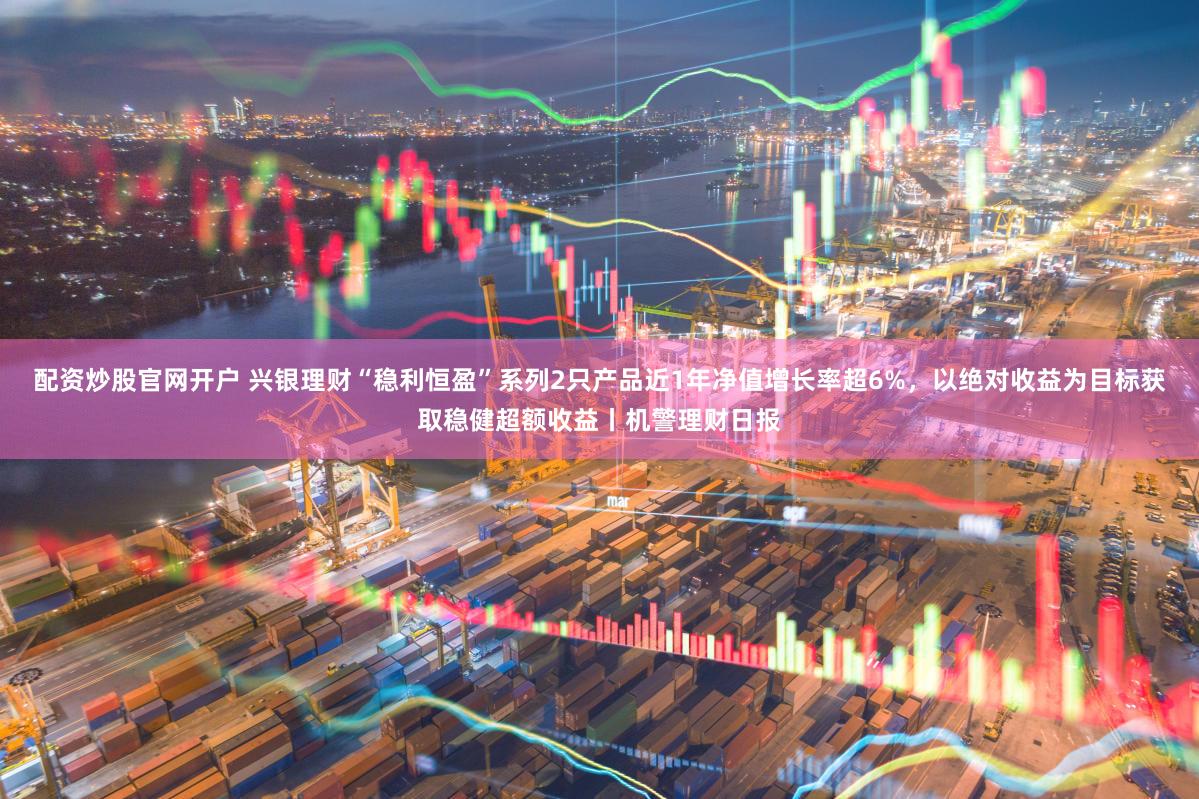 配资炒股官网开户 兴银理财“稳利恒盈”系列2只产品近1年净值增长率超6%,以绝对收益为目标获取稳健超额收益丨机警理财日报